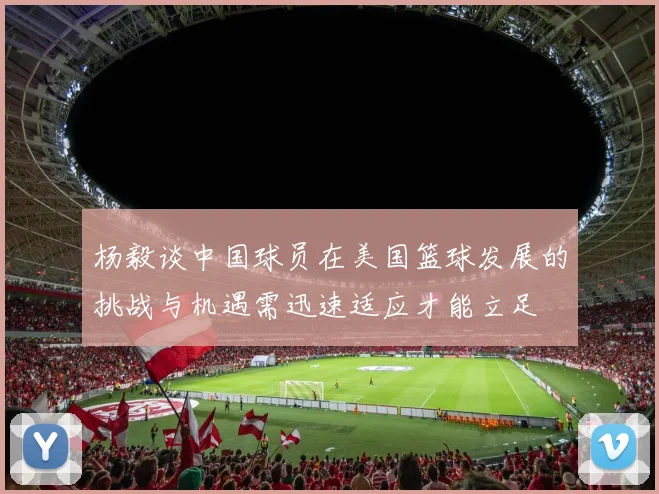 杨毅谈中国球员在美国篮球发展的挑战与机遇需迅速适应才能立足