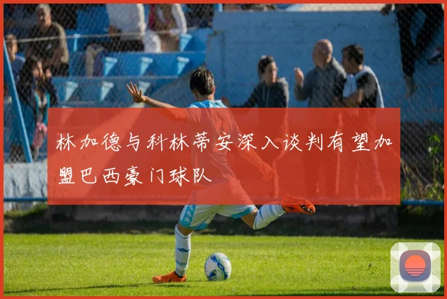 林加德与科林蒂安深入谈判有望加盟巴西豪门球队