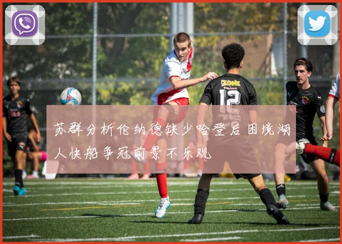 苏群分析伦纳德缺少哈登后困境湖人快船争冠前景不乐观