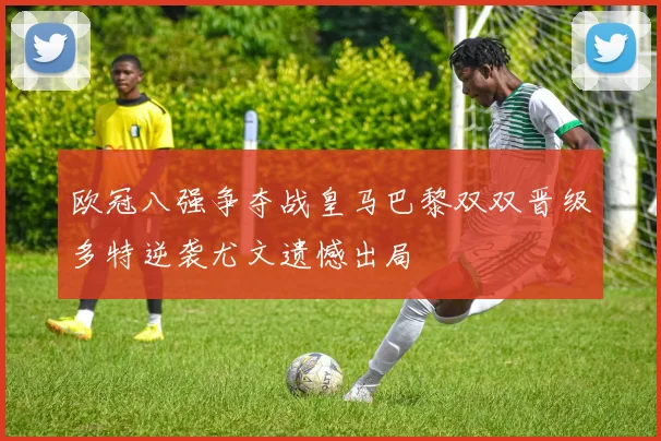 欧冠八强争夺战皇马巴黎双双晋级多特逆袭尤文遗憾出局