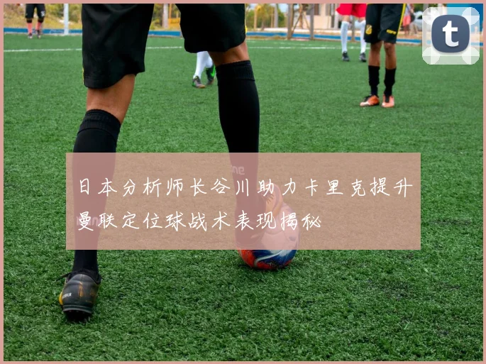 日本分析师长谷川助力卡里克提升曼联定位球战术表现揭秘