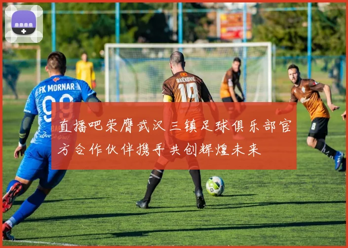 直播吧荣膺武汉三镇足球俱乐部官方合作伙伴携手共创辉煌未来