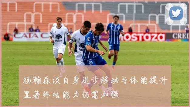 杨瀚森谈自身进步移动与体能提升显著终结能力仍需加强