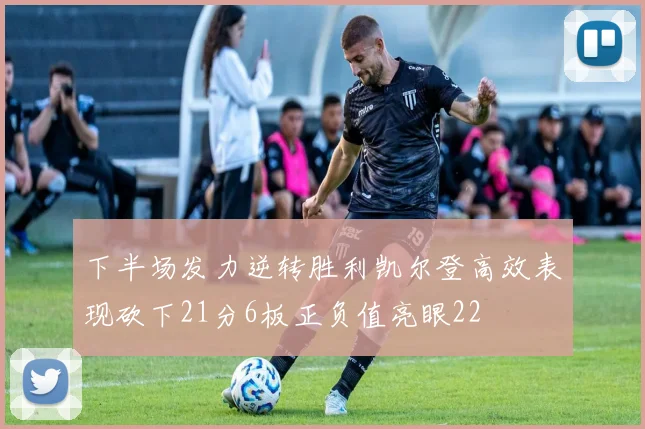 下半场发力逆转胜利凯尔登高效表现砍下21分6板正负值亮眼22
