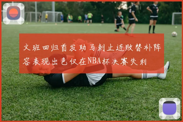 文班回归首发助马刺止连败替补阵容表现出色仅在NBA杯决赛失利