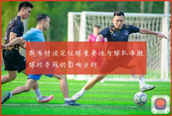 斯洛特谈定位球重要性与球队净胜球对夺冠的影响分析