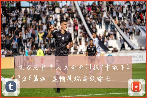 克洛尼首节火力全开11投7中砍下22分6篮板1盖帽展现高效输出