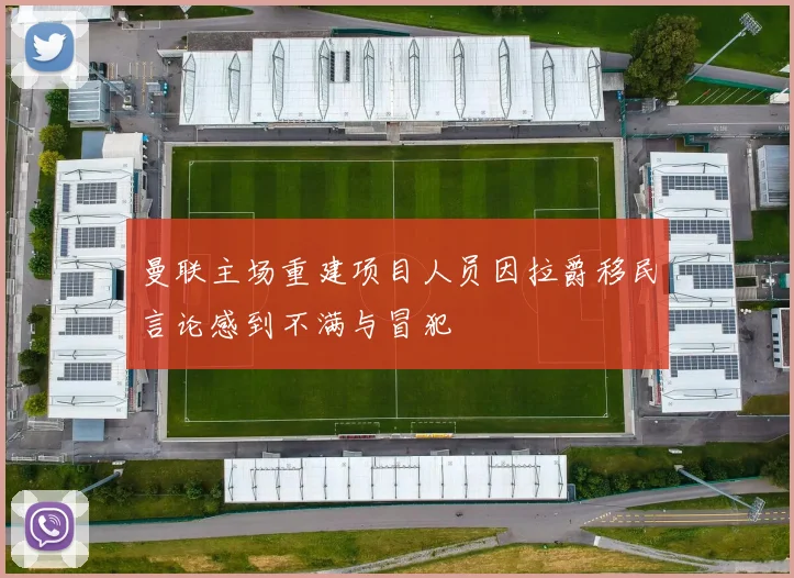 曼联主场重建项目人员因拉爵移民言论感到不满与冒犯