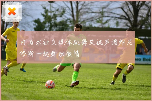 内马尔社交媒体跳舞庆祝声援维尼修斯一起舞动激情