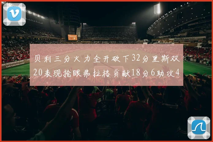 贝利三分火力全开砍下32分里斯双20表现抢眼弗拉格贡献18分6助攻4盖帽