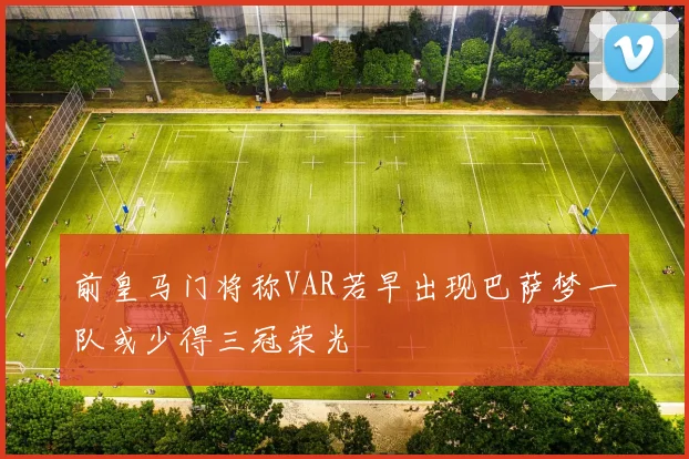 前皇马门将称VAR若早出现巴萨梦一队或少得三冠荣光