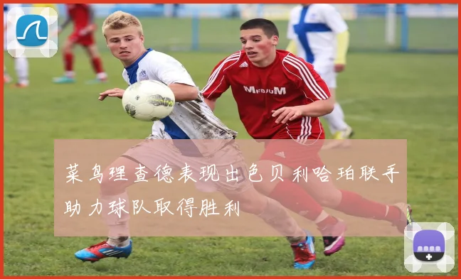 菜鸟理查德表现出色贝利哈珀联手助力球队取得胜利