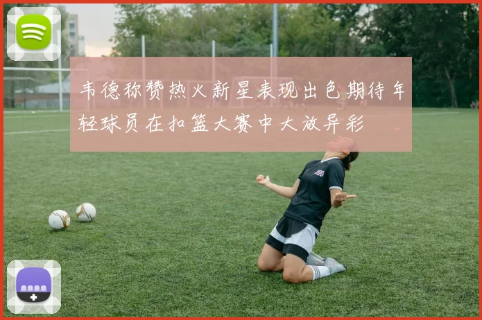 韦德称赞热火新星表现出色期待年轻球员在扣篮大赛中大放异彩