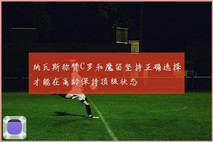 纳瓦斯称赞C罗和魔笛坚持正确选择才能在高龄保持顶级状态