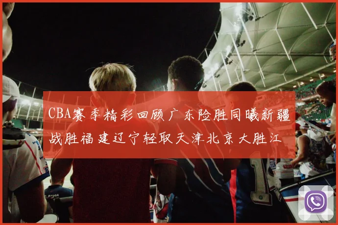 CBA赛季精彩回顾广东险胜同曦新疆战胜福建辽宁轻取天津北京大胜江苏