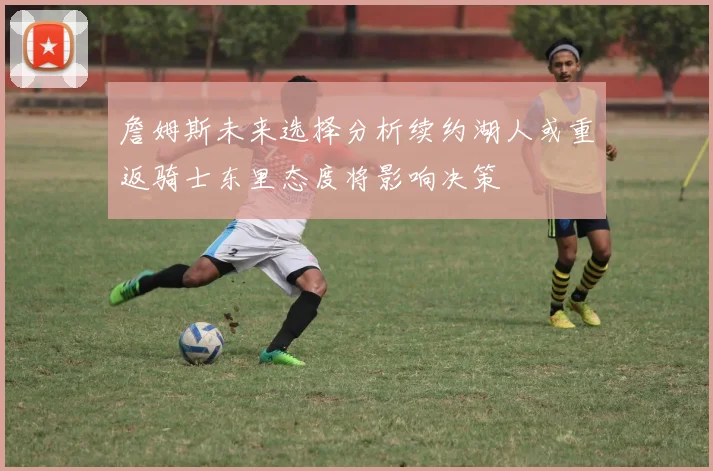 詹姆斯未来选择分析续约湖人或重返骑士东里态度将影响决策