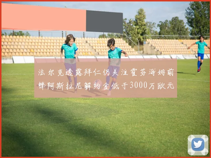 法尔克透露拜仁仍关注霍芬海姆前锋阿斯拉尼解约金低于3000万欧元
