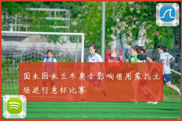 国米因米兰冬奥会影响借用蒙扎主场进行意杯比赛