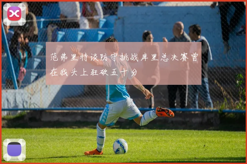 范弗里特谈防守挑战库里总决赛曾在我头上狂砍五十分