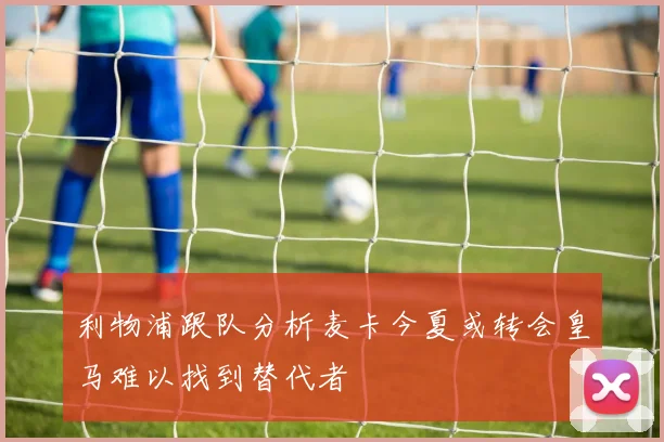 利物浦跟队分析麦卡今夏或转会皇马难以找到替代者