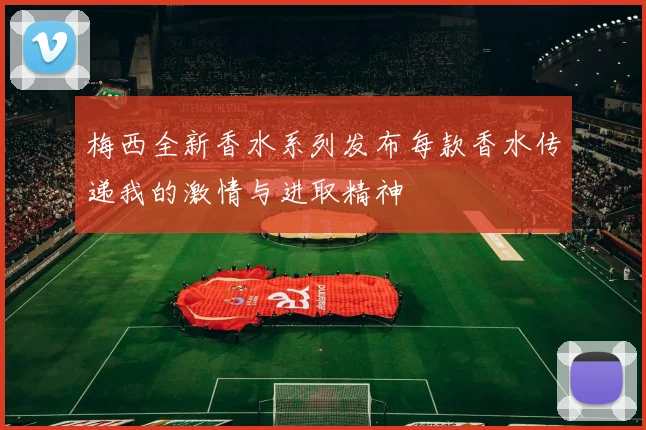 梅西全新香水系列发布每款香水传递我的激情与进取精神