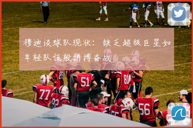 穆迪谈球队现状：缺乏超级巨星如年轻队伍般拼搏奋战